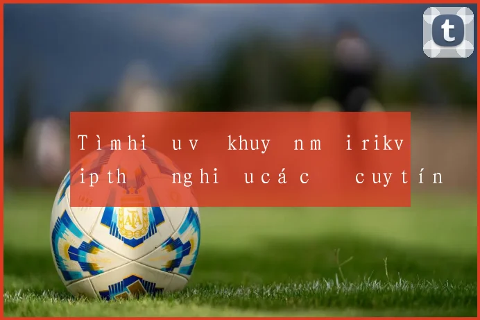 Tìm hiểu về khuyến mãi rikvip thương hiệu cá cược uy tín