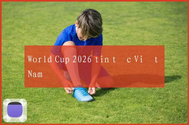 World Cup 2026 tin tức Việt Nam
